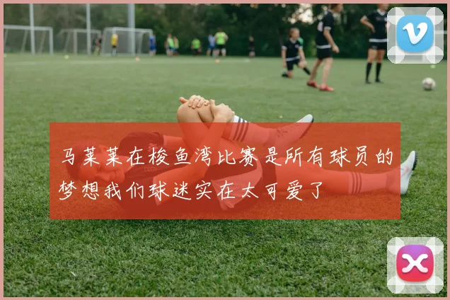 马莱莱在梭鱼湾比赛是所有球员的梦想我们球迷实在太可爱了